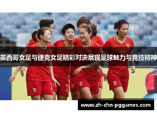 墨西哥女足与捷克女足精彩对决展现足球魅力与竞技精神